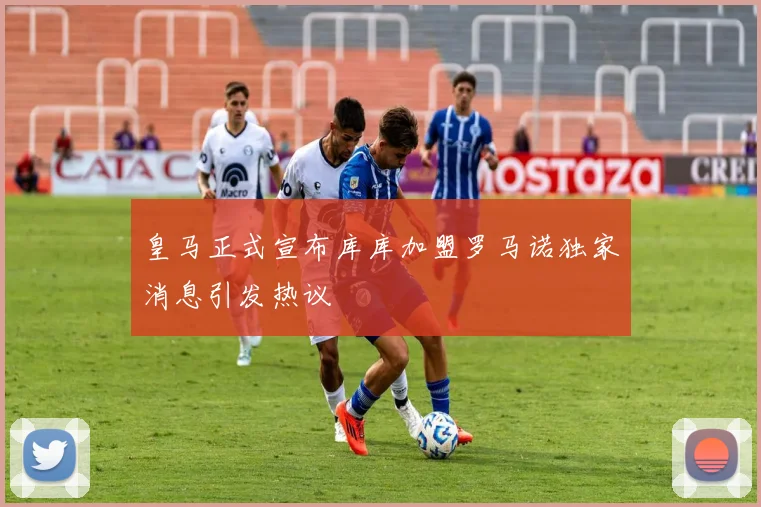 皇马正式宣布库库加盟罗马诺独家消息引发热议