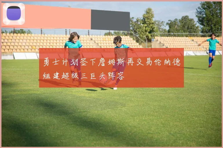 勇士计划签下詹姆斯再交易伦纳德组建超级三巨头阵容