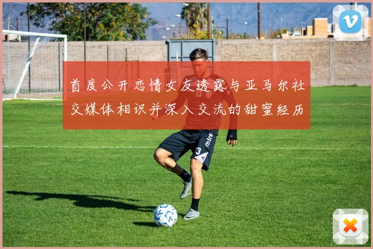 首度公开恋情女友透露与亚马尔社交媒体相识并深入交流的甜蜜经历