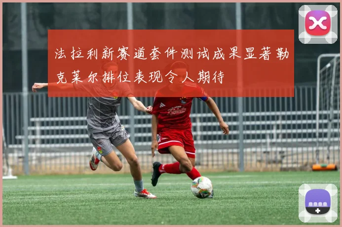 法拉利新赛道套件测试成果显著勒克莱尔排位表现令人期待