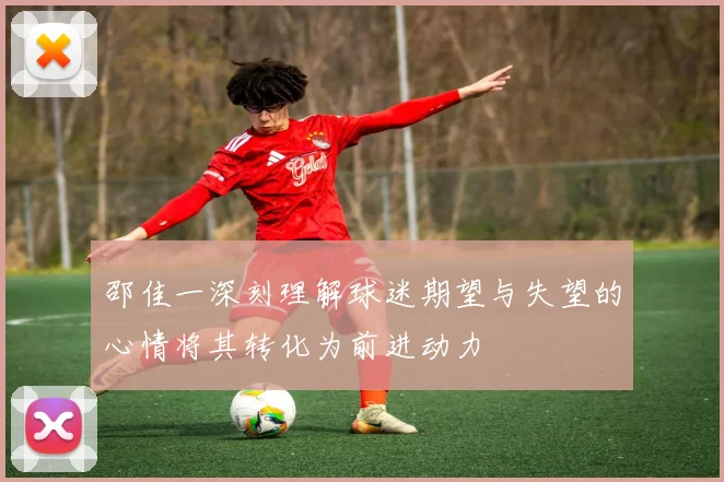 邵佳一深刻理解球迷期望与失望的心情将其转化为前进动力