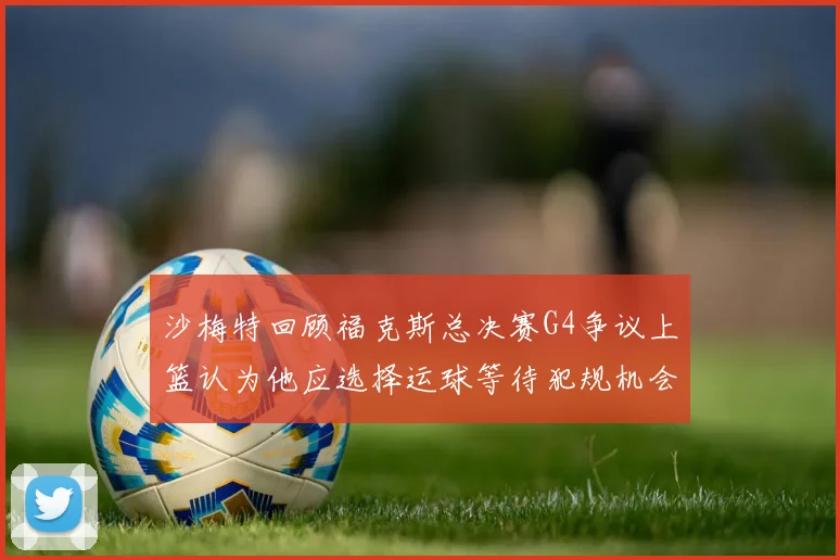 沙梅特回顾福克斯总决赛G4争议上篮认为他应选择运球等待犯规机会