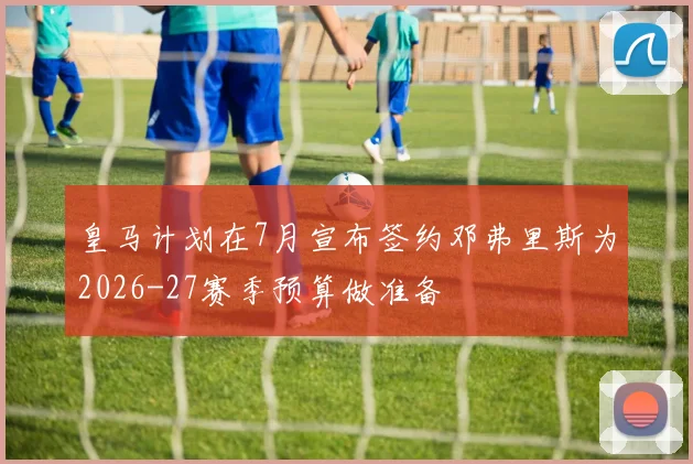 皇马计划在7月宣布签约邓弗里斯为2026-27赛季预算做准备