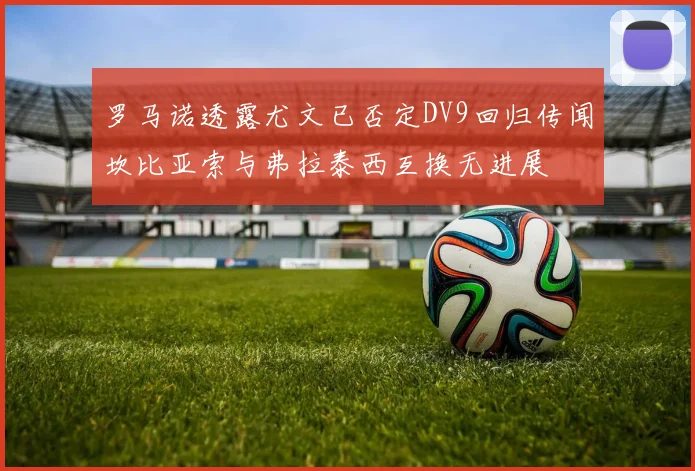 罗马诺透露尤文已否定DV9回归传闻坎比亚索与弗拉泰西互换无进展