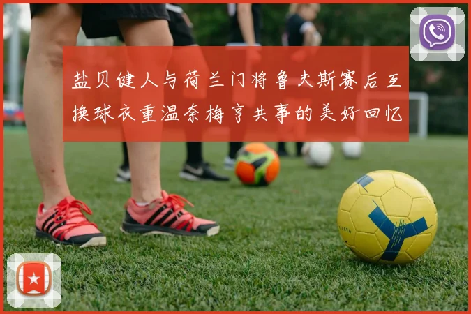 盐贝健人与荷兰门将鲁夫斯赛后互换球衣重温奈梅亨共事的美好回忆