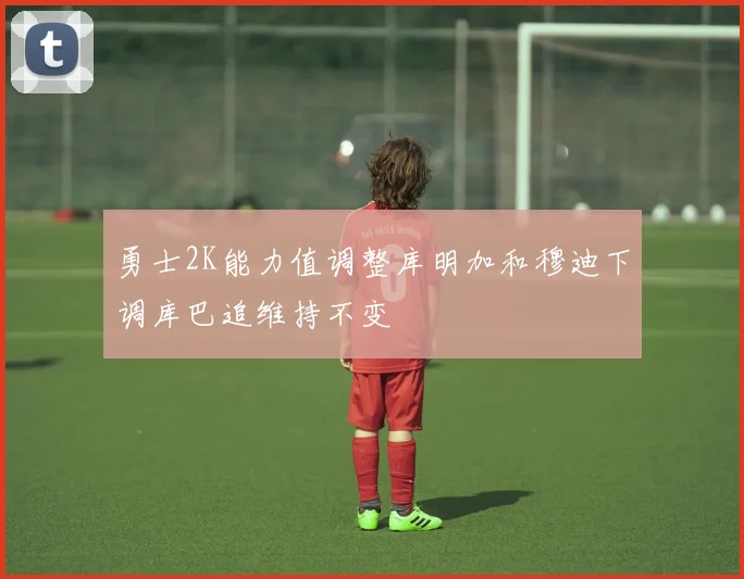 勇士2K能力值调整库明加和穆迪下调库巴追维持不变