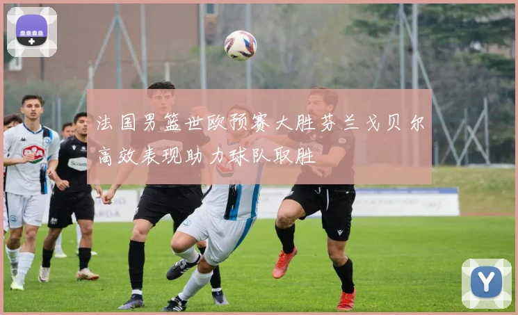 法国男篮世欧预赛大胜芬兰戈贝尔高效表现助力球队取胜
