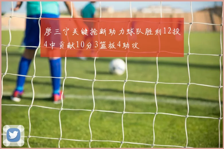廖三宁关键抢断助力球队胜利12投4中贡献10分3篮板4助攻