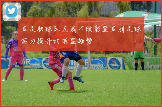亚足联球队五战不败彰显亚洲足球实力提升的明显趋势