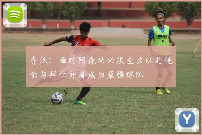 齐沃：面对阿森纳必须全力以赴他们与拜仁并肩成为最强球队