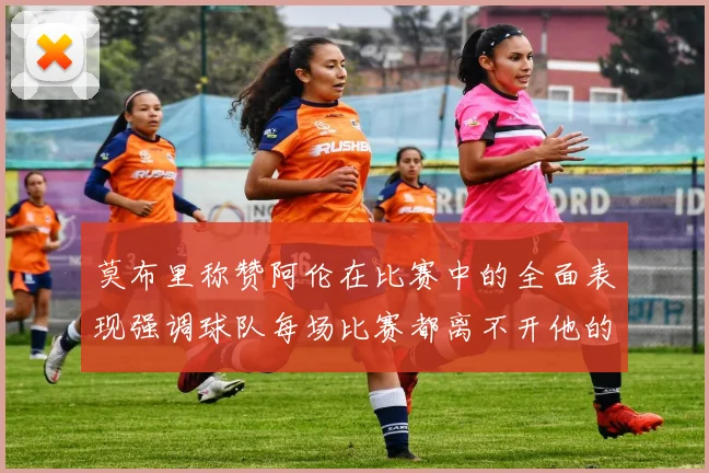 莫布里称赞阿伦在比赛中的全面表现强调球队每场比赛都离不开他的贡献