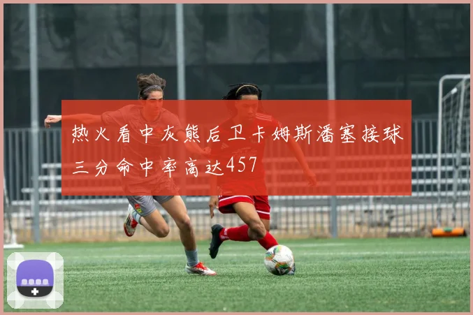 热火看中灰熊后卫卡姆斯潘塞接球三分命中率高达457