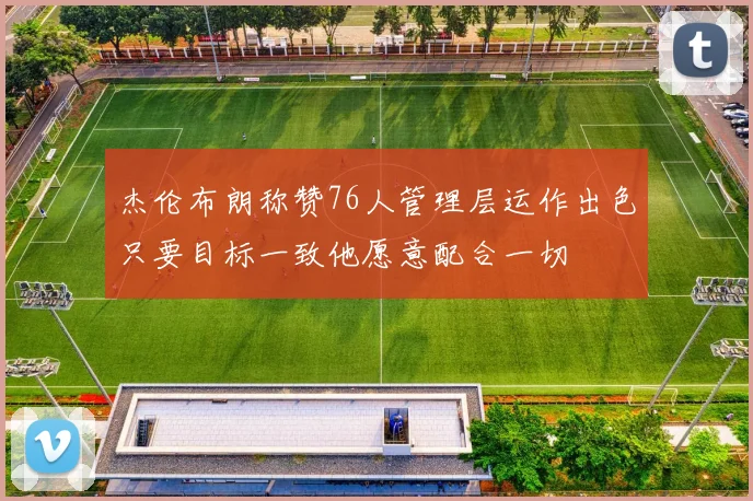 杰伦布朗称赞76人管理层运作出色只要目标一致他愿意配合一切