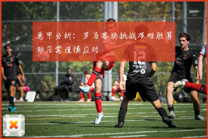 意甲分析：罗马客场挑战艰难胜算渺茫需谨慎应对