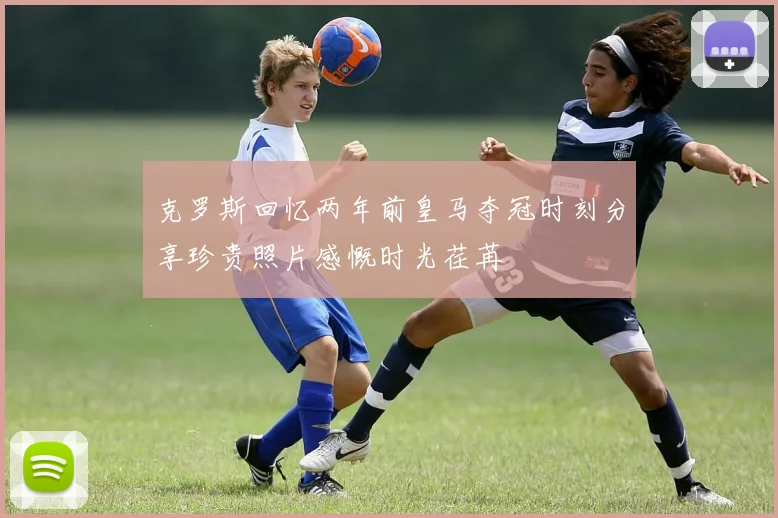 克罗斯回忆两年前皇马夺冠时刻分享珍贵照片感慨时光荏苒
