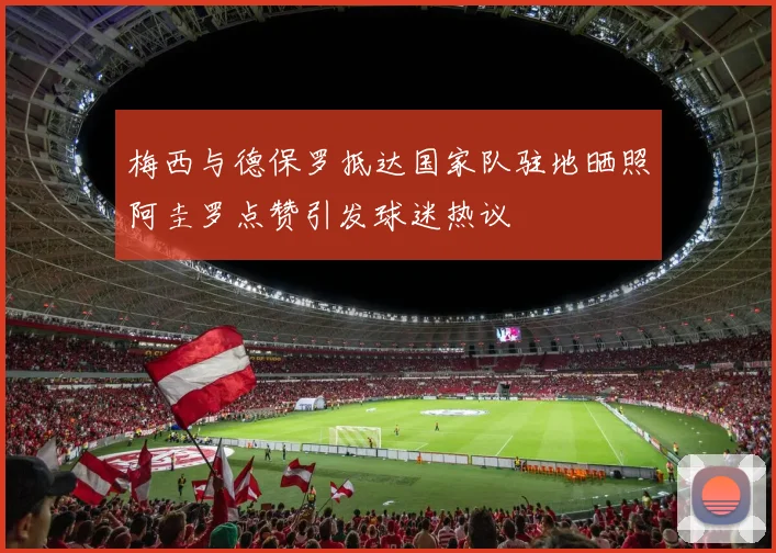 梅西与德保罗抵达国家队驻地晒照阿圭罗点赞引发球迷热议
