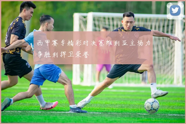 西甲赛季精彩对决塞维利亚主场力争胜利捍卫荣誉