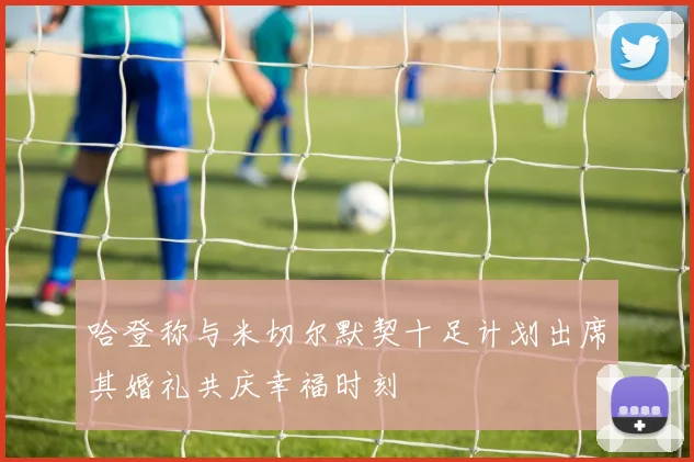哈登称与米切尔默契十足计划出席其婚礼共庆幸福时刻