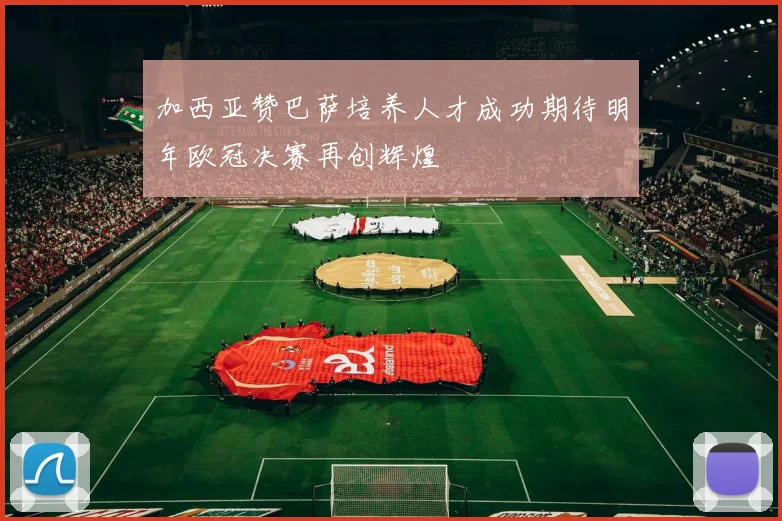 加西亚赞巴萨培养人才成功期待明年欧冠决赛再创辉煌