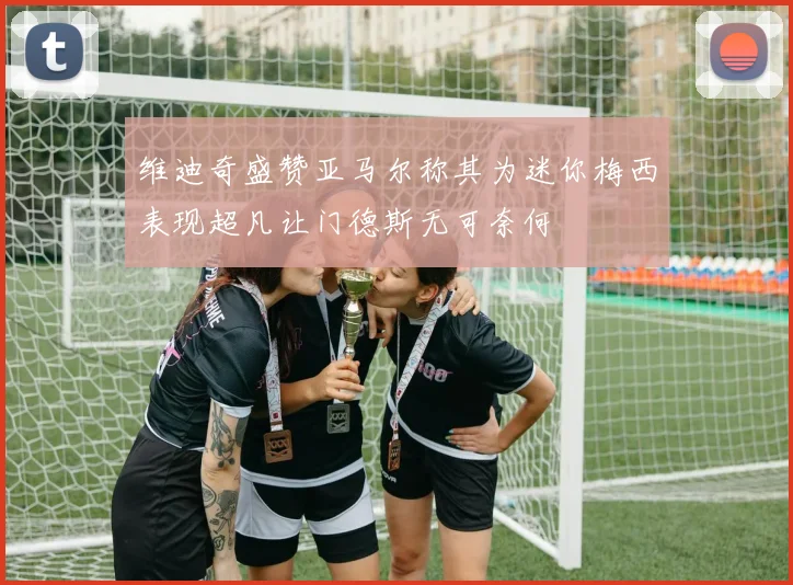 维迪奇盛赞亚马尔称其为迷你梅西表现超凡让门德斯无可奈何