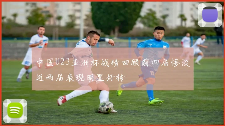 中国U23亚洲杯战绩回顾前四届惨淡近两届表现明显好转