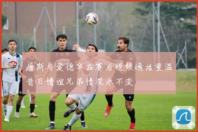 唐斯与爱德华兹赛后视频通话重温昔日情谊兄弟情深永不变