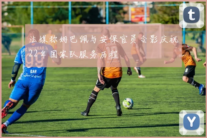 法媒称姆巴佩与安保官员合影庆祝22年国家队服务历程