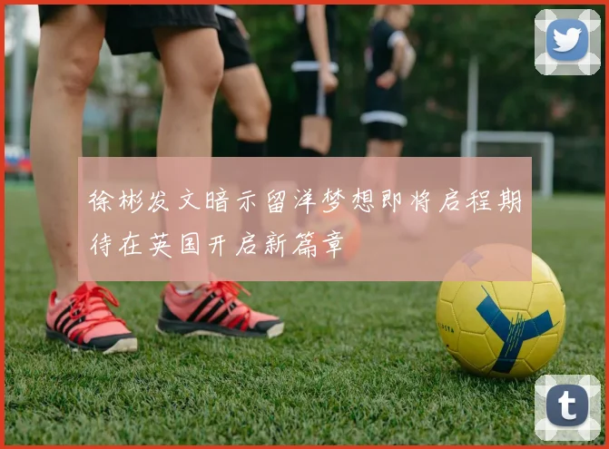 徐彬发文暗示留洋梦想即将启程期待在英国开启新篇章