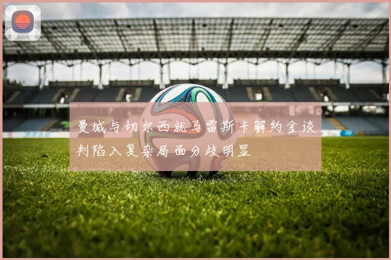 曼城与切尔西就马雷斯卡解约金谈判陷入复杂局面分歧明显