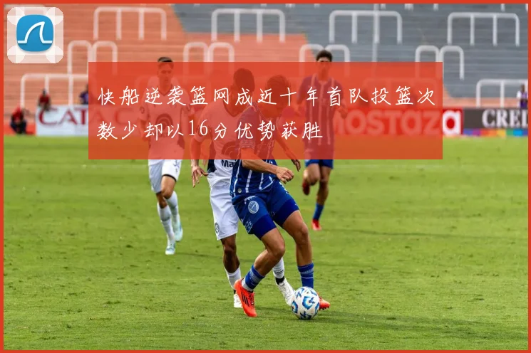 快船逆袭篮网成近十年首队投篮次数少却以16分优势获胜