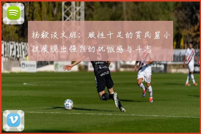 杨毅谈文班：狼性十足的贫民窟小孩展现出强烈的饥饿感与斗志