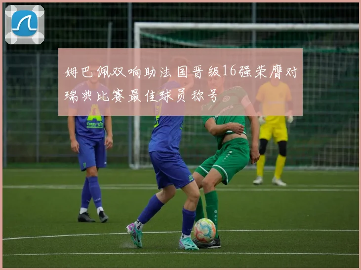 姆巴佩双响助法国晋级16强荣膺对瑞典比赛最佳球员称号