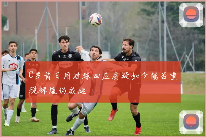 C罗昔日用进球回应质疑如今能否重现辉煌仍成谜