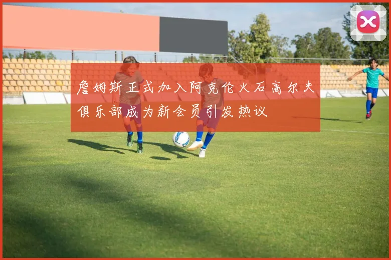 詹姆斯正式加入阿克伦火石高尔夫俱乐部成为新会员引发热议