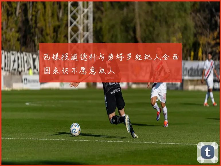 西媒报道德科与劳塔罗经纪人会面国米仍不愿意放人