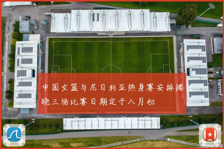 中国女篮与尼日利亚热身赛安排揭晓三场比赛日期定于八月初