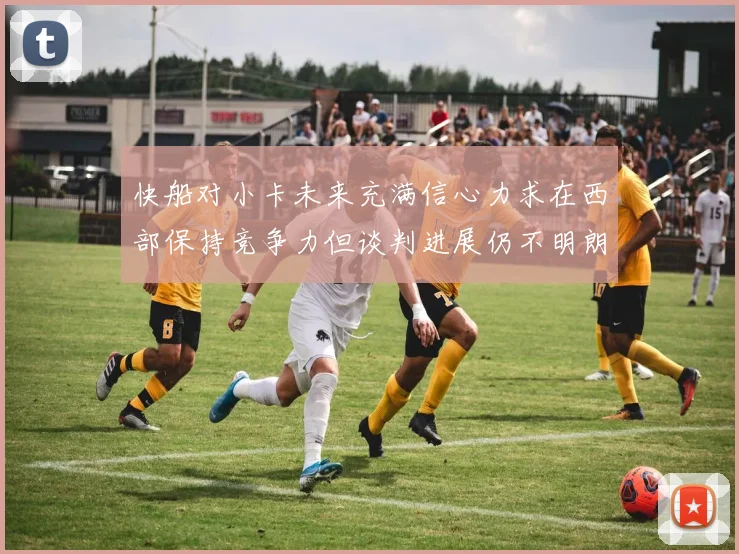 快船对小卡未来充满信心力求在西部保持竞争力但谈判进展仍不明朗
