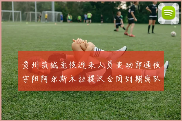 贵州筑城竞技迎来人员变动郭通侯宇阳阿尔斯木拉提汉合同到期离队