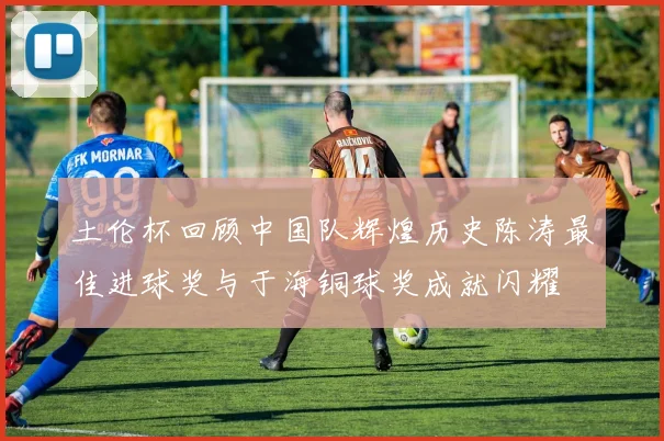 土伦杯回顾中国队辉煌历史陈涛最佳进球奖与于海铜球奖成就闪耀